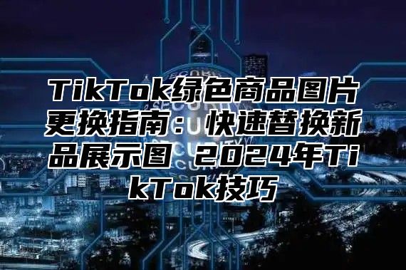 TikTok绿色商品图片更换指南：快速替换新品展示图 2025年TikTok技巧