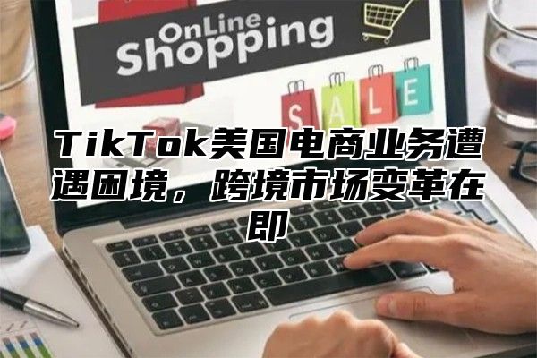 TikTok美国电商业务遭遇困境，跨境市场变革在即