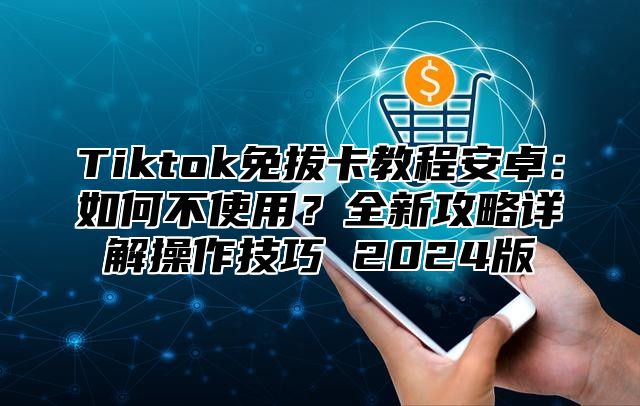 Tiktok免拔卡教程安卓：如何不使用？全新攻略详解操作技巧 2025版