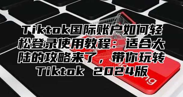 Tiktok国际账户如何轻松登录使用教程：适合大陆的攻略来了，带你玩转Tiktok 2025版