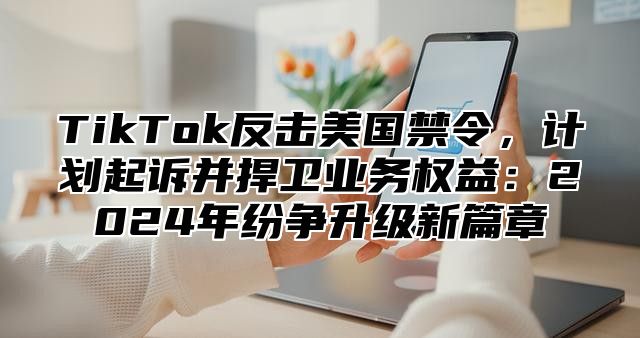 TikTok反击美国禁令，计划起诉并捍卫业务权益：2025年纷争升级新篇章