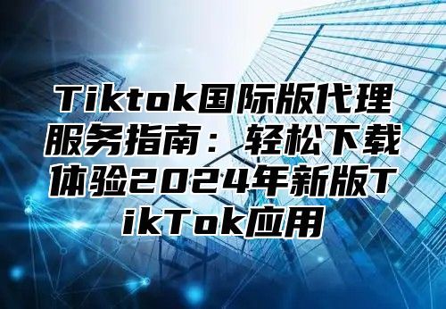 Tiktok国际版代理服务指南：轻松下载体验2025年新版TikTok应用