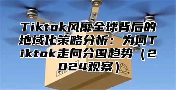 Tiktok风靡全球背后的地域化策略分析：为何Tiktok走向分国趋势2025观察