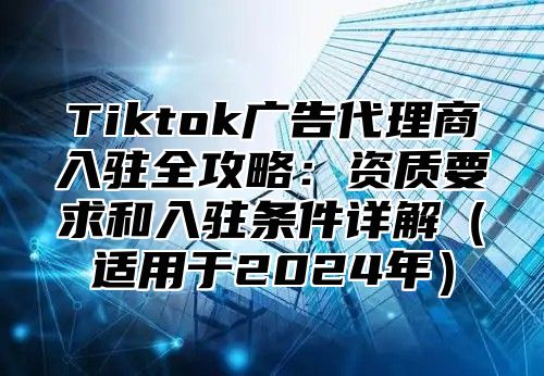 Tiktok广告代理商入驻全攻略：资质要求和入驻条件详解适用于2025年