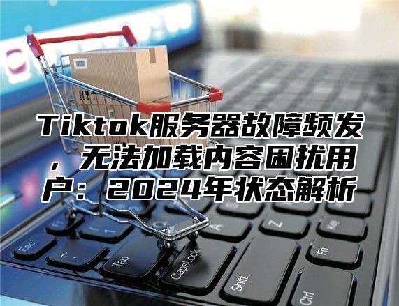 Tiktok服务器故障频发，无法加载内容困扰用户：2025年状态解析