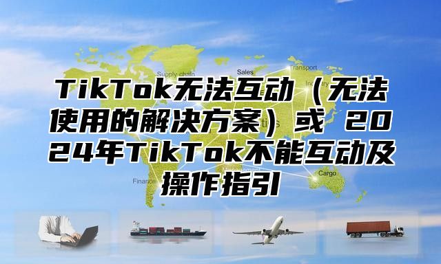 TikTok无法互动无法使用的解决方案或 2025年TikTok不能互动及操作指引