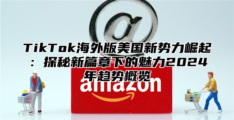 TikTok海外版美国新势力崛起：探秘新篇章下的魅力2025年趋势概览