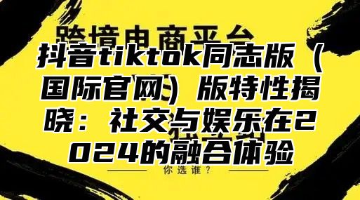 抖音tiktok同志版国际官网版特性揭晓：社交与娱乐在2025的融合体验