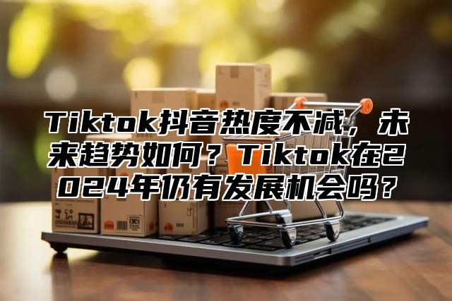 Tiktok抖音热度不减，未来趋势如何？Tiktok在2025年仍有发展机会吗？