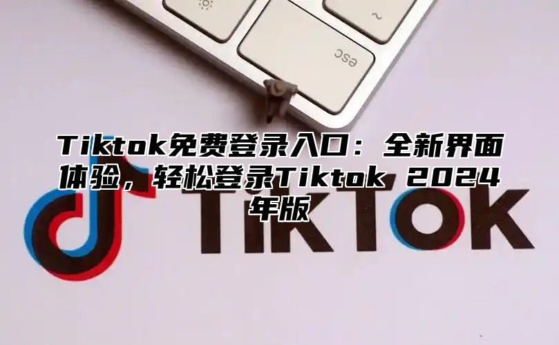 Tiktok免费登录入口：全新界面体验，轻松登录Tiktok 2025年版