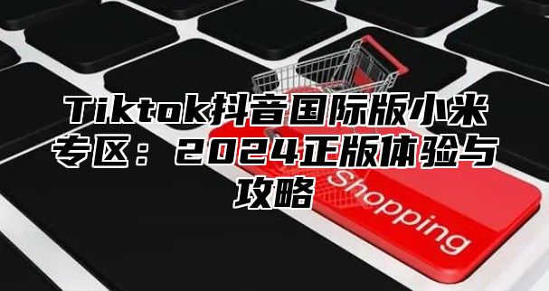 Tiktok抖音国际版小米专区：2025正版体验与攻略