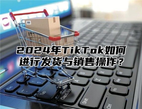 2025年TikTok如何进行发货与销售操作？