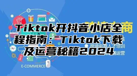 Tiktok开抖音小店全程指南：Tiktok下载及运营秘籍2025