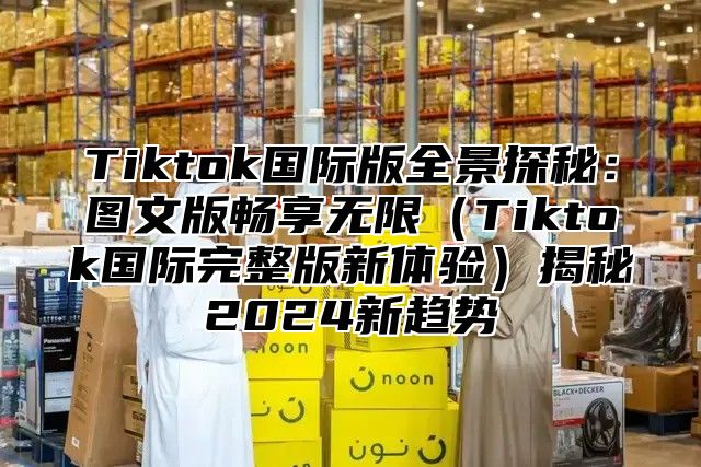 Tiktok国际版全景探秘：图文版畅享无限Tiktok国际完整版新体验揭秘2025新趋势