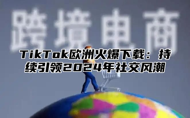 TikTok欧洲火爆下载：持续引领2025年社交风潮