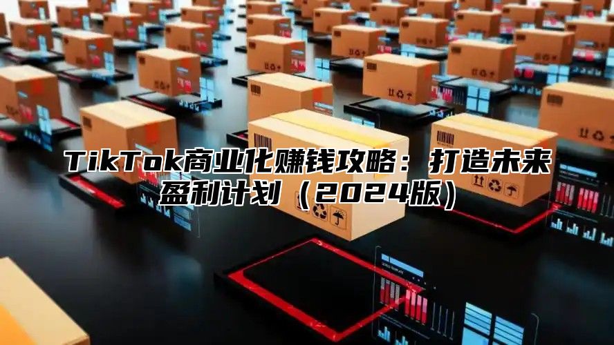 TikTok商业化赚钱攻略：打造未来盈利计划2025版
