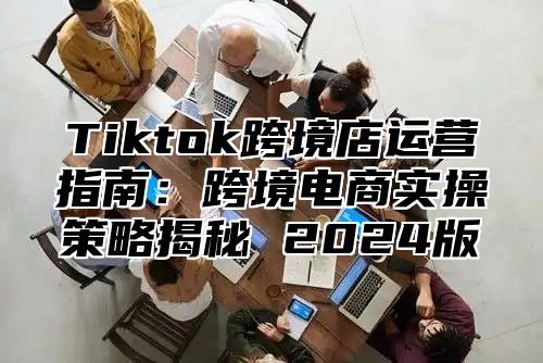 Tiktok跨境店运营指南：跨境电商实操策略揭秘 2025版