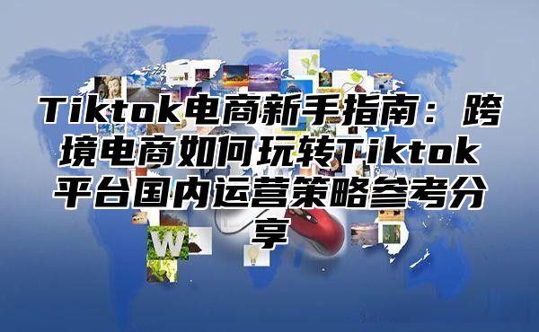 Tiktok电商新手指南：跨境电商如何玩转Tiktok平台国内运营策略参考分享