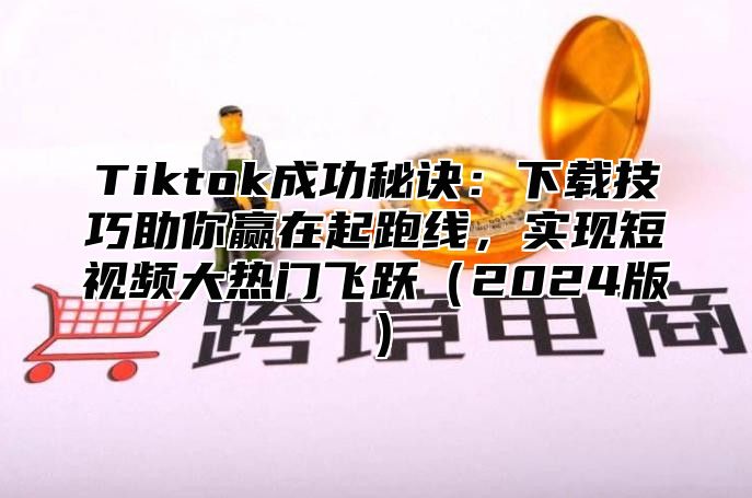 Tiktok成功秘诀：下载技巧助你赢在起跑线，实现短视频大热门飞跃2025版