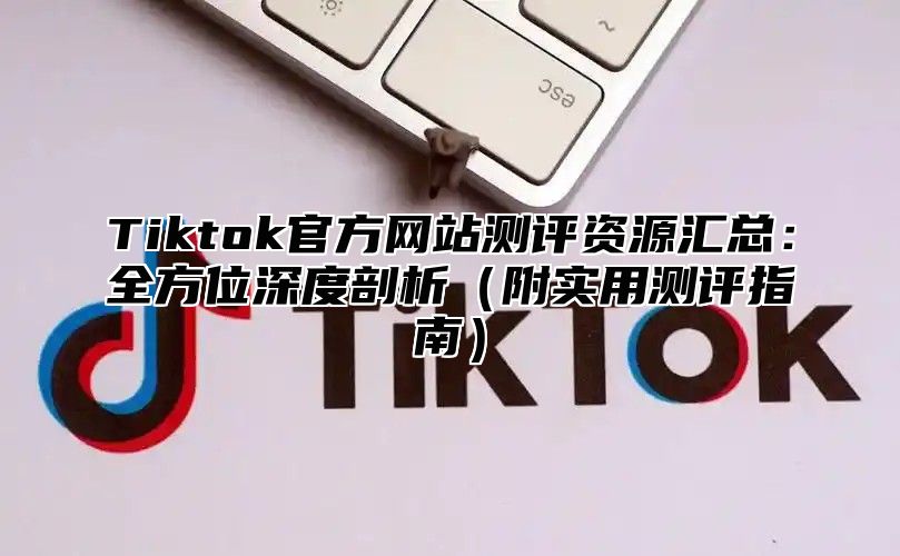 Tiktok官方网站测评资源汇总：全方位深度剖析附实用测评指南