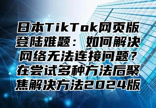 日本TikTok网页版登陆难题：如何解决网络无法连接问题？在尝试多种方法后聚焦解决方法2025版