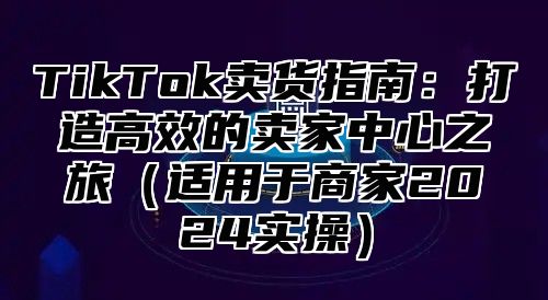 TikTok卖货指南：打造高效的卖家中心之旅适用于商家2025实操