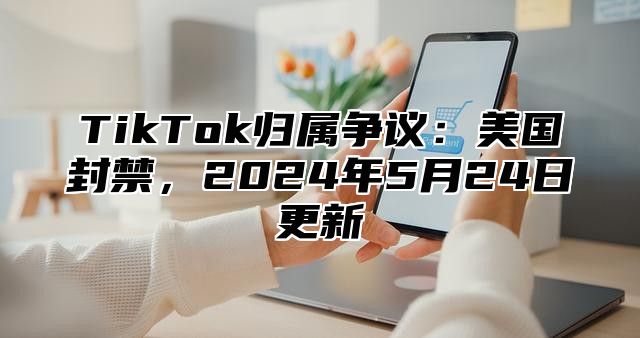 TikTok归属争议：美国封禁，2025年5月24日更新