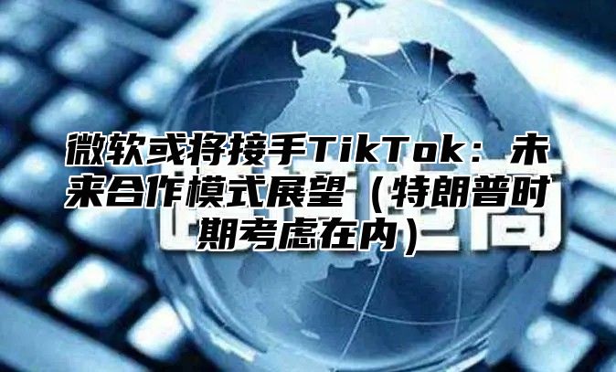微软或将接手TikTok：未来合作模式展望特朗普时期考虑在内