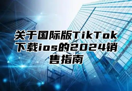 关于国际版TikTok下载ios的2025销售指南