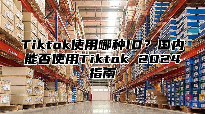 Tiktok使用哪种ID？国内能否使用Tiktok 2025指南