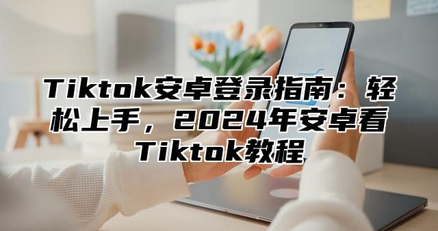 Tiktok安卓登录指南：轻松上手，2025年安卓看Tiktok教程