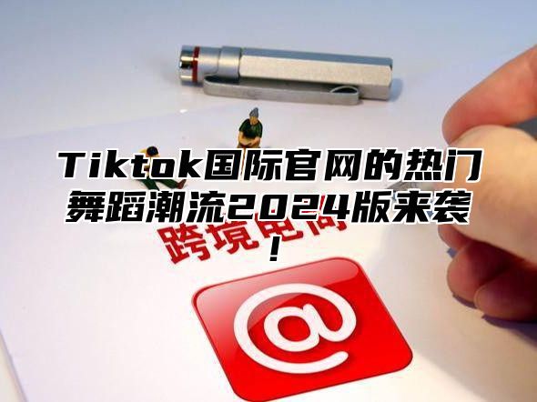 Tiktok国际官网的热门舞蹈潮流2025版来袭！