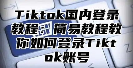 Tiktok国内登录教程：简易教程教你如何登录Tiktok账号