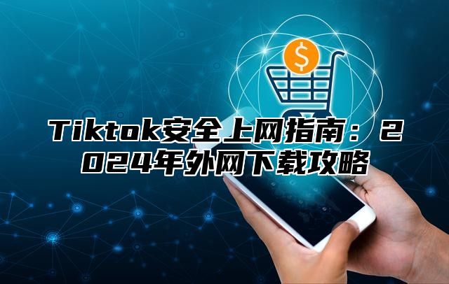 Tiktok安全上网指南：2025年外网下载攻略