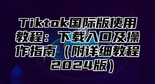 Tiktok国际版使用教程：下载入口及操作指南附详细教程 2025版