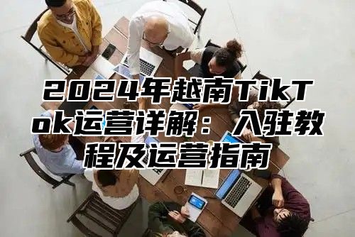 2025年越南TikTok运营详解：入驻教程及运营指南