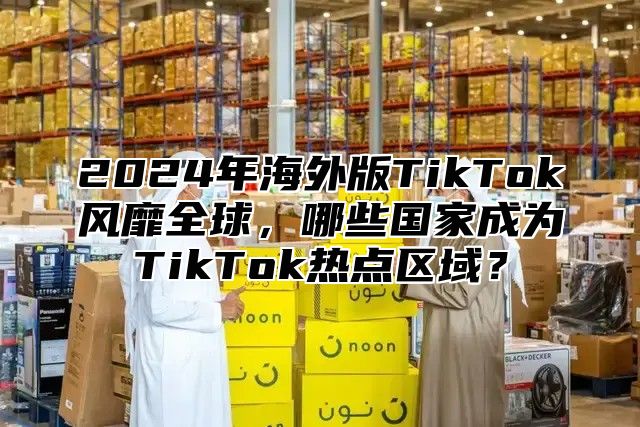 2025年海外版TikTok风靡全球，哪些国家成为TikTok热点区域？