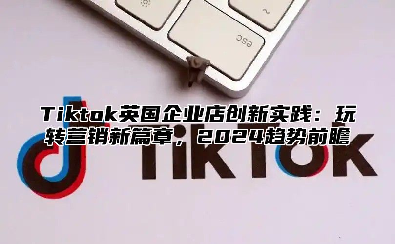 Tiktok英国企业店创新实践：玩转营销新篇章，2025趋势前瞻