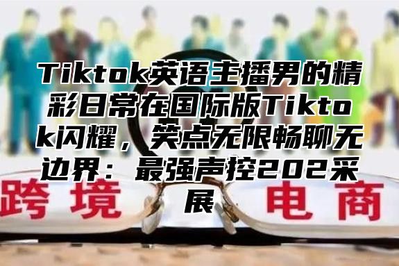 Tiktok英语主播男的精彩日常在国际版Tiktok闪耀，笑点无限畅聊无边界：最强声控202采展