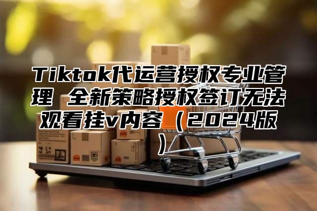 Tiktok代运营授权专业管理 全新策略授权签订无法观看挂v内容2025版