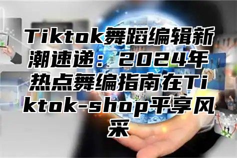 Tiktok舞蹈编辑新潮速递：2025年热点舞编指南在Tiktok-shop平享风采