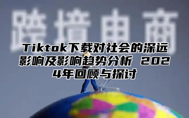 Tiktok下载对社会的深远影响及影响趋势分析 2025年回顾与探讨