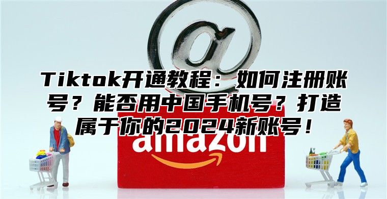 Tiktok开通教程：如何注册账号？能否用中国手机号？打造属于你的2025新账号！