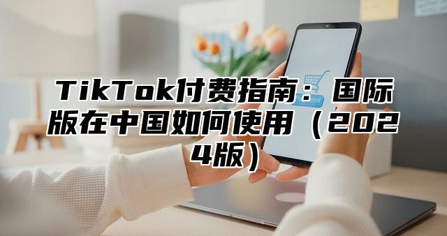 TikTok付费指南：国际版在中国如何使用2025版
