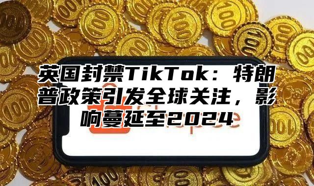 英国封禁TikTok：特朗普政策引发全球关注，影响蔓延至2025