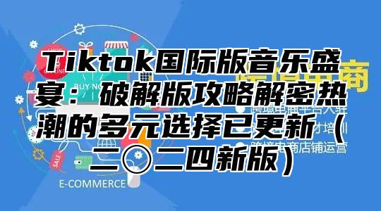 Tiktok国际版音乐盛宴：破解版攻略解密热潮的多元选择已更新二〇二四新版