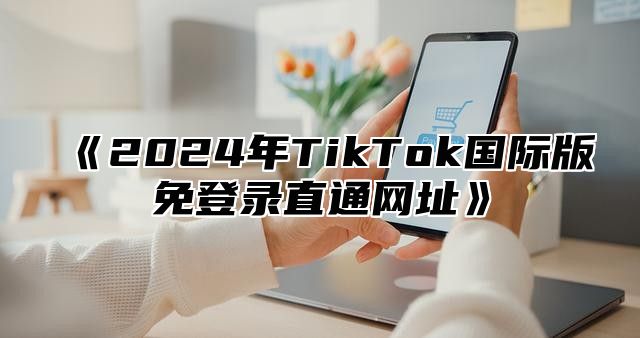 2025年TikTok国际版免登录直通网址