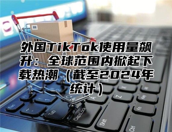 外国TikTok使用量飙升：全球范围内掀起下载热潮截至2025年统计