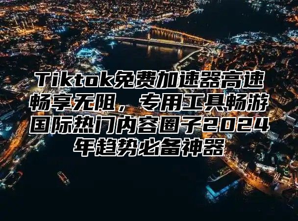 Tiktok免费加速器高速畅享无阻，专用工具畅游国际热门内容圈子2025年趋势必备神器