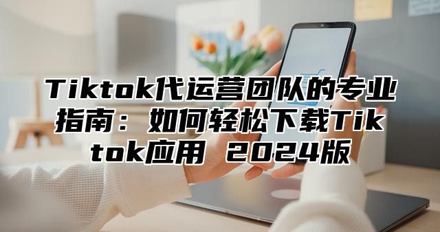 Tiktok代运营团队的专业指南：如何轻松下载Tiktok应用 2025版